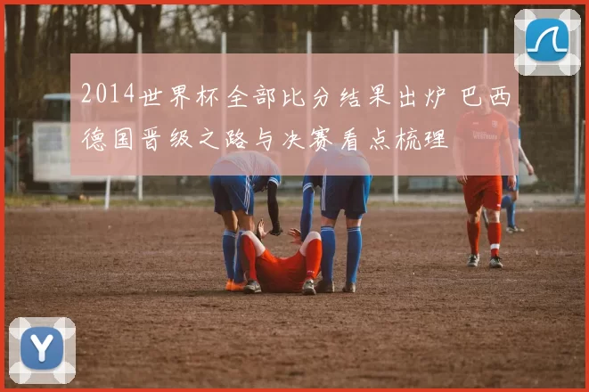 2014世界杯全部比分结果出炉 巴西德国晋级之路与决赛看点梳理