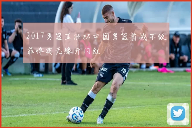 2017男篮亚洲杯中国男篮首战不敌菲律宾无缘开门红