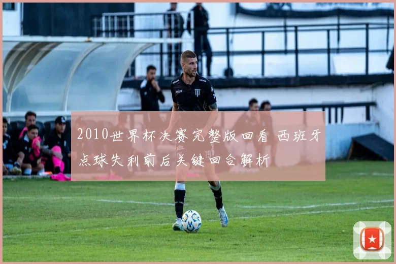 2010世界杯决赛完整版回看 西班牙点球失利前后关键回合解析