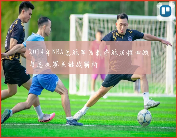 2014年NBA总冠军马刺夺冠历程回顾与总决赛关键战解析