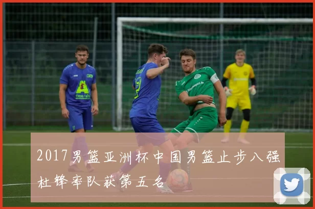 2017男篮亚洲杯中国男篮止步八强杜锋率队获第五名