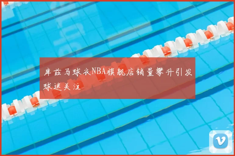 库兹马球衣NBA旗舰店销量攀升引发球迷关注