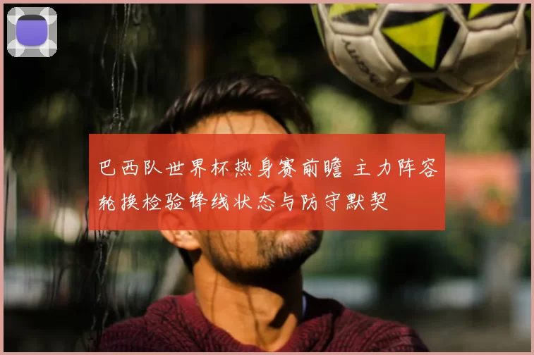 巴西队世界杯热身赛前瞻 主力阵容轮换检验锋线状态与防守默契