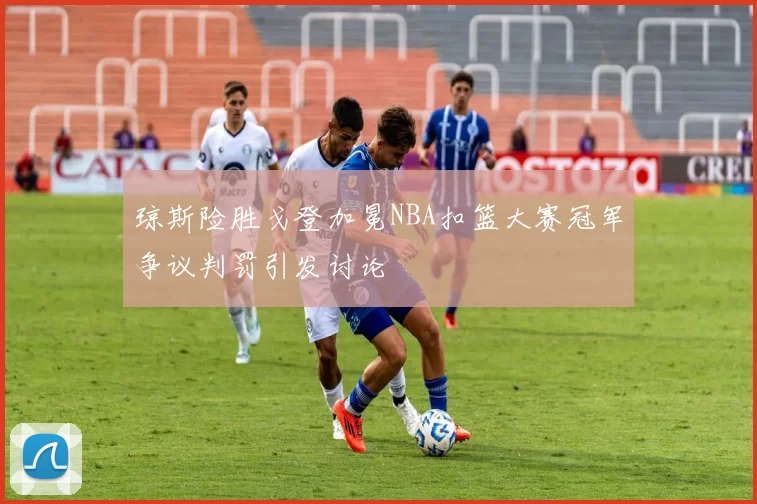 琼斯险胜戈登加冕NBA扣篮大赛冠军争议判罚引发讨论