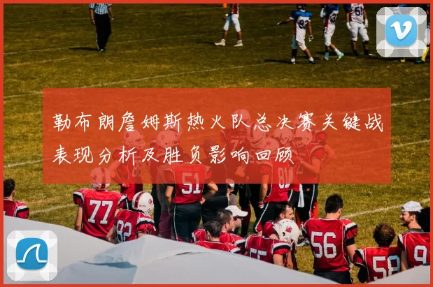 勒布朗詹姆斯热火队总决赛关键战表现分析及胜负影响回顾