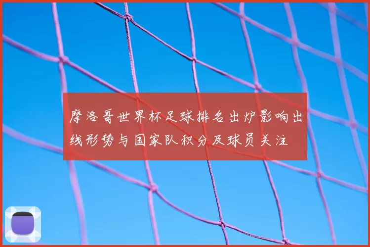 摩洛哥世界杯足球排名出炉影响出线形势与国家队积分及球员关注