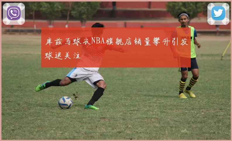 库兹马球衣NBA旗舰店销量攀升引发球迷关注