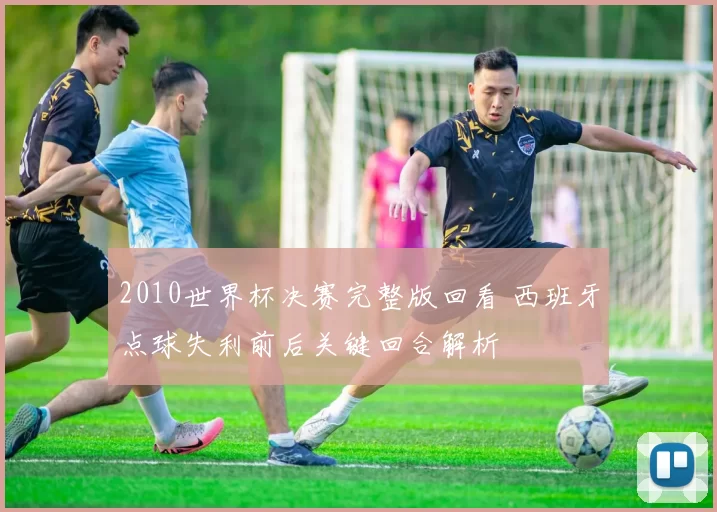 2010世界杯决赛完整版回看 西班牙点球失利前后关键回合解析