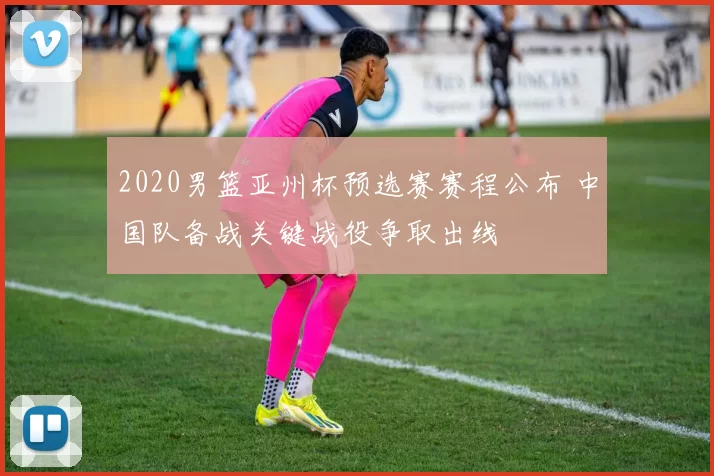 2020男篮亚州杯预选赛赛程公布 中国队备战关键战役争取出线