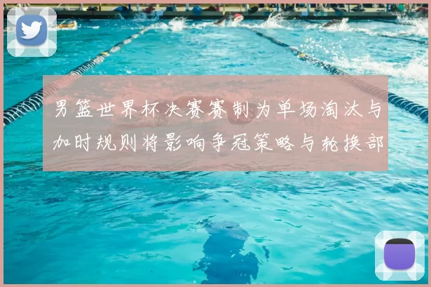 男篮世界杯决赛赛制为单场淘汰与加时规则将影响争冠策略与轮换部署