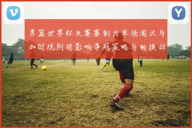 男篮世界杯决赛赛制为单场淘汰与加时规则将影响争冠策略与轮换部署